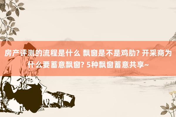 房产评测的流程是什么 飘窗是不是鸡肋? 开采商为什么要蓄意飘窗? 5种飘窗蓄意共享~