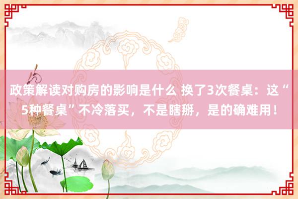 政策解读对购房的影响是什么 换了3次餐桌：这“5种餐桌”不冷落买，不是瞎掰，是的确难用！