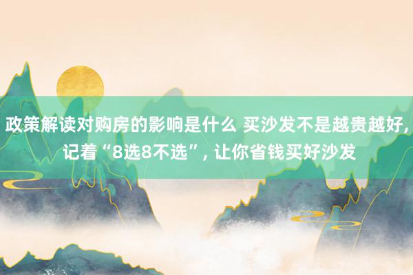 政策解读对购房的影响是什么 买沙发不是越贵越好, 记着“8选8不选”, 让你省钱买好沙发