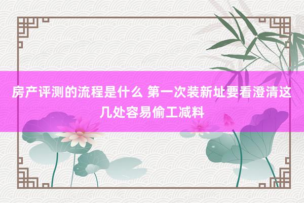 房产评测的流程是什么 第一次装新址要看澄清这几处容易偷工减料