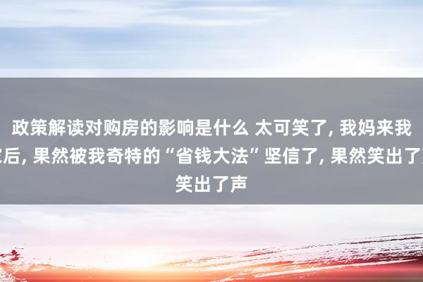 政策解读对购房的影响是什么 太可笑了, 我妈来我家后, 果然被我奇特的“省钱大法”坚信了, 果然笑出了声