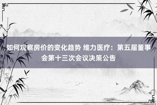 如何观察房价的变化趋势 维力医疗：第五届董事会第十三次会议决策公告