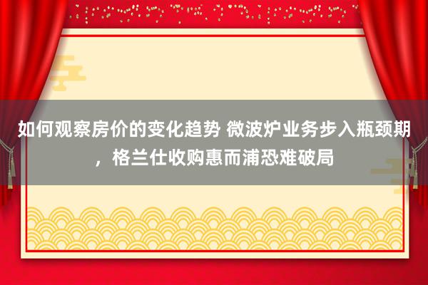 如何观察房价的变化趋势 微波炉业务步入瓶颈期，格兰仕收购惠而浦恐难破局