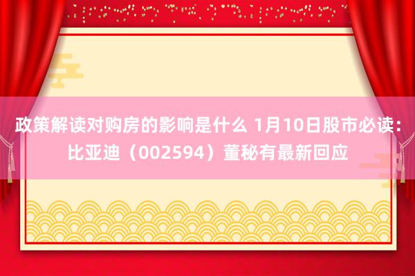 政策解读对购房的影响是什么 1月10日股市必读：比亚迪（002594）董秘有最新回应