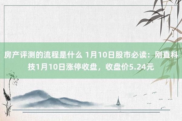 房产评测的流程是什么 1月10日股市必读：刚直科技1月10日涨停收盘，收盘价5.24元