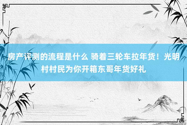 房产评测的流程是什么 骑着三轮车拉年货！光明村村民为你开箱东哥年货好礼