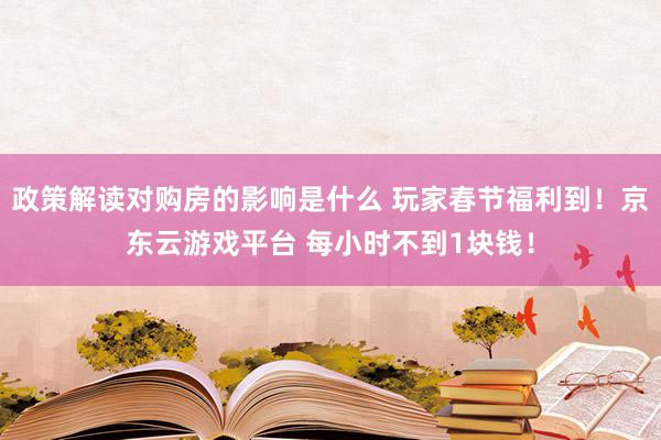 政策解读对购房的影响是什么 玩家春节福利到！京东云游戏平台 每小时不到1块钱！