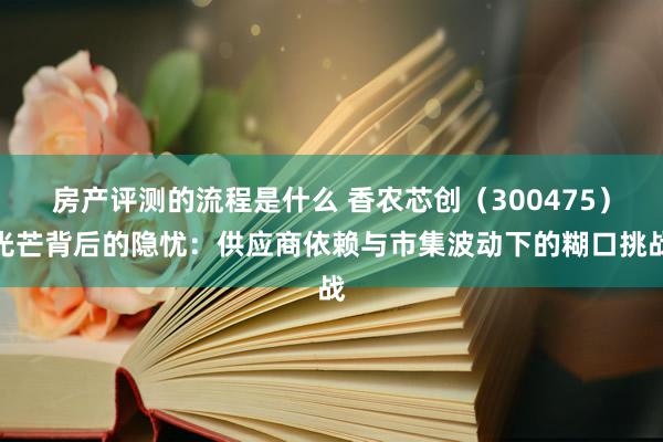 房产评测的流程是什么 香农芯创（300475）光芒背后的隐忧：供应商依赖与市集波动下的糊口挑战