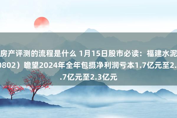 房产评测的流程是什么 1月15日股市必读：福建水泥（600802）瞻望2024年全年包摄净利润亏本1.7亿元至2.3亿元