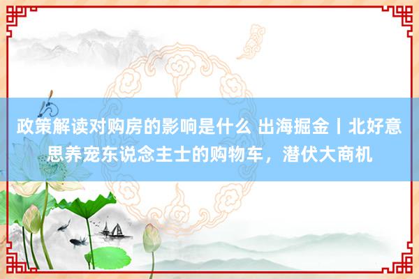 政策解读对购房的影响是什么 出海掘金丨北好意思养宠东说念主士的购物车，潜伏大商机