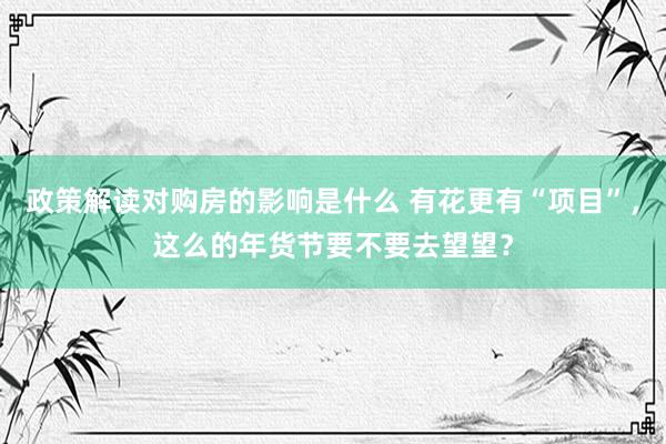 政策解读对购房的影响是什么 有花更有“项目”，这么的年货节要不要去望望？