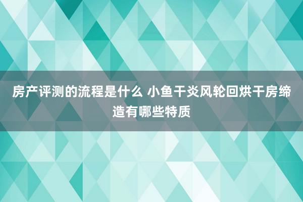 房产评测的流程是什么 小鱼干炎风轮回烘干房缔造有哪些特质