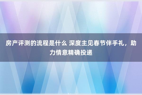 房产评测的流程是什么 深度主见春节伴手礼，助力情意精确投递