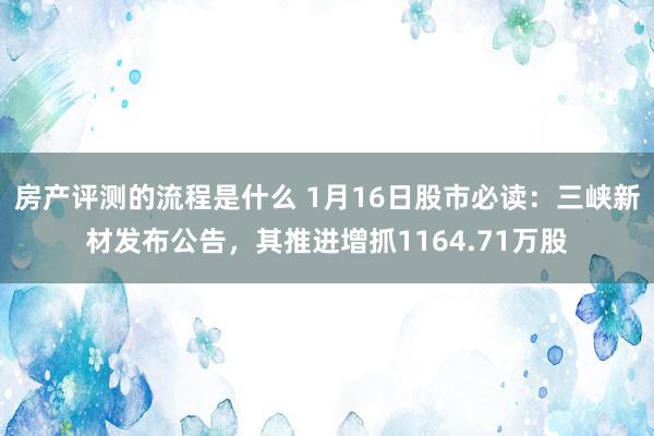 房产评测的流程是什么 1月16日股市必读：三峡新材发布公告，其推进增抓1164.71万股