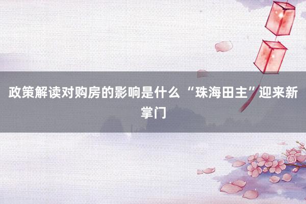 政策解读对购房的影响是什么 “珠海田主”迎来新掌门