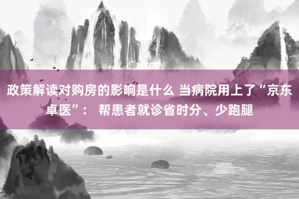 政策解读对购房的影响是什么 当病院用上了“京东卓医”： 帮患者就诊省时分、少跑腿