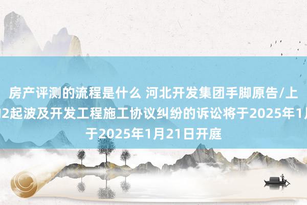 房产评测的流程是什么 河北开发集团手脚原告/上诉东谈主的2起波及开发工程施工协议纠纷的诉讼将于2025年1月21日开庭