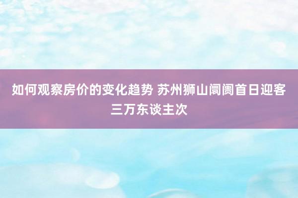 如何观察房价的变化趋势 苏州狮山阛阓首日迎客三万东谈主次