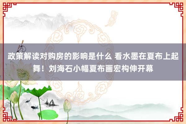 政策解读对购房的影响是什么 看水墨在夏布上起舞！刘海石小幅夏布画宏构伸开幕