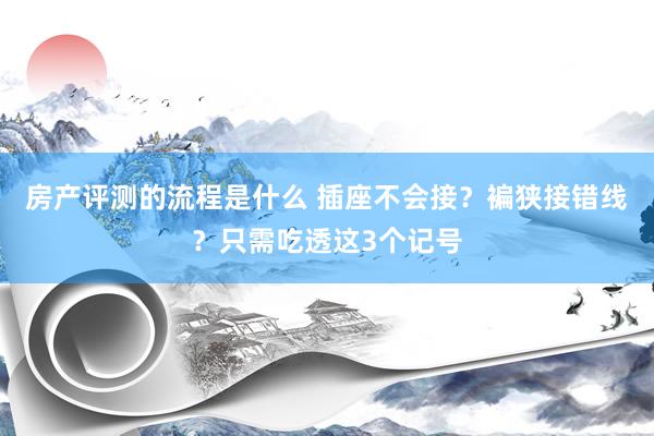 房产评测的流程是什么 插座不会接？褊狭接错线？只需吃透这3个记号