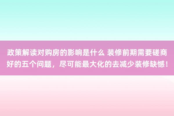 政策解读对购房的影响是什么 装修前期需要磋商好的五个问题，尽可能最大化的去减少装修缺憾！