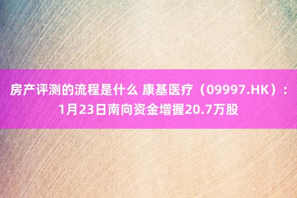 房产评测的流程是什么 康基医疗（09997.HK）：1月23日南向资金增握20.7万股