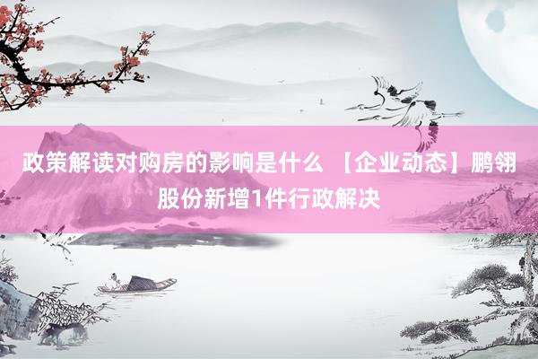 政策解读对购房的影响是什么 【企业动态】鹏翎股份新增1件行政解决