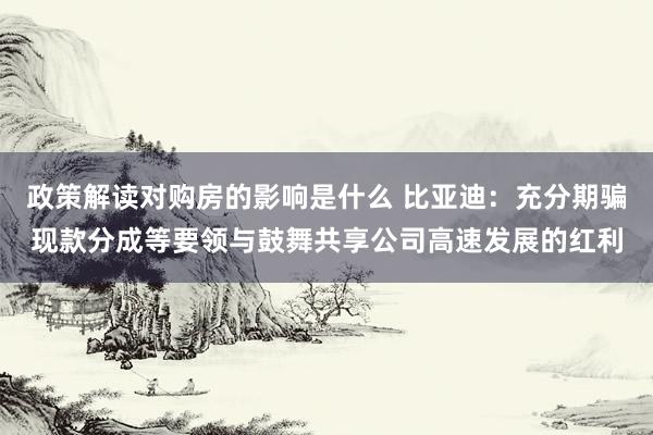 政策解读对购房的影响是什么 比亚迪：充分期骗现款分成等要领与鼓舞共享公司高速发展的红利