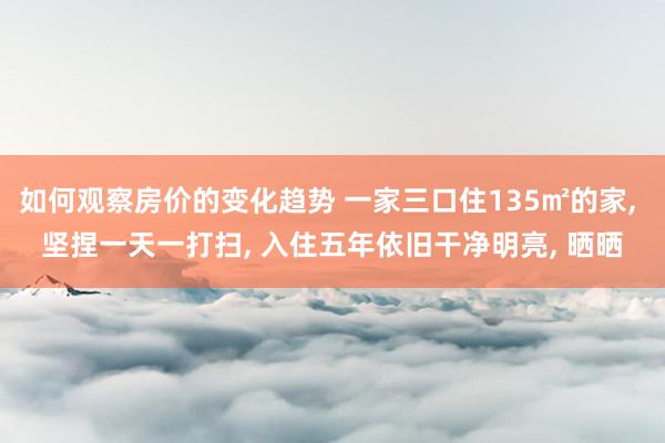 如何观察房价的变化趋势 一家三口住135㎡的家, 坚捏一天一打扫, 入住五年依旧干净明亮, 晒晒