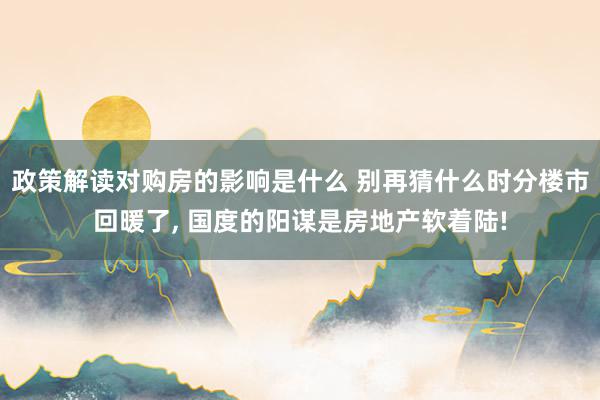 政策解读对购房的影响是什么 别再猜什么时分楼市回暖了, 国度的阳谋是房地产软着陆!