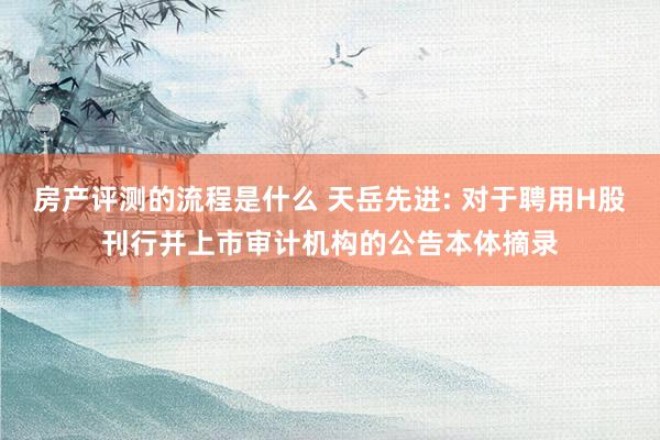 房产评测的流程是什么 天岳先进: 对于聘用H股刊行并上市审计机构的公告本体摘录