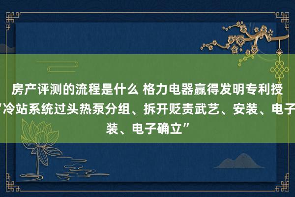 房产评测的流程是什么 格力电器赢得发明专利授权：“冷站系统过头热泵分组、拆开贬责武艺、安装、电子确立”