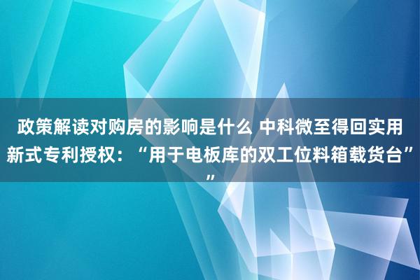 政策解读对购房的影响是什么 中科微至得回实用新式专利授权：“用于电板库的双工位料箱载货台”