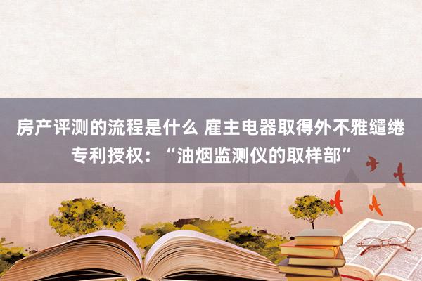 房产评测的流程是什么 雇主电器取得外不雅缱绻专利授权：“油烟监测仪的取样部”