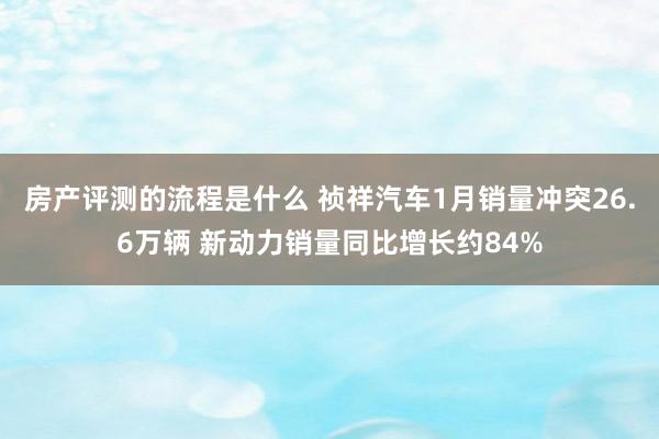 房产评测的流程是什么 祯祥汽车1月销量冲突26.6万辆 新动力销量同比增长约84%