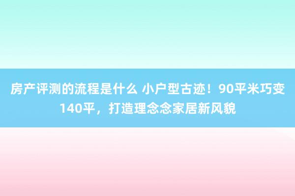 房产评测的流程是什么 小户型古迹！90平米巧变140平，打造理念念家居新风貌