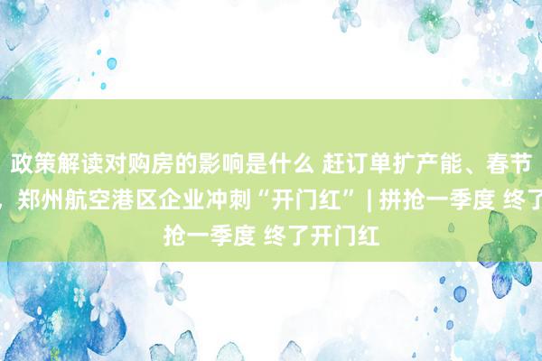 政策解读对购房的影响是什么 赶订单扩产能、春节握住工，郑州航空港区企业冲刺“开门红” | 拼抢一季度 终了开门红