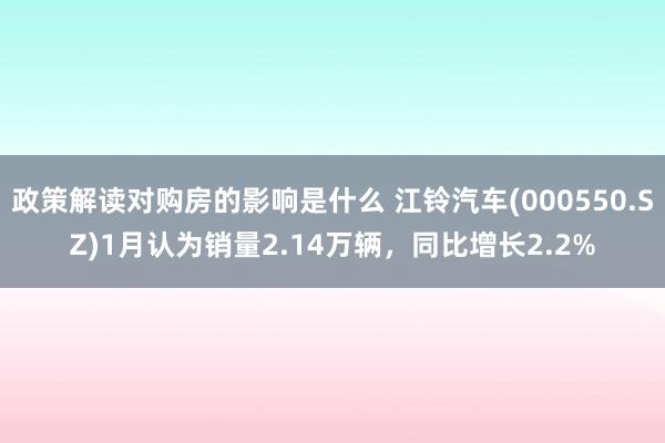 政策解读对购房的影响是什么 江铃汽车(000550.SZ)1月认为销量2.14万辆，同比增长2.2%