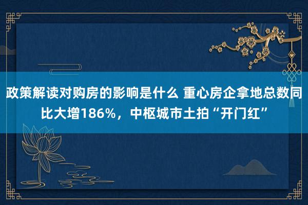 政策解读对购房的影响是什么 重心房企拿地总数同比大增186%，中枢城市土拍“开门红”