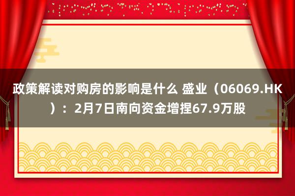 政策解读对购房的影响是什么 盛业（06069.HK）：2月7日南向资金增捏67.9万股