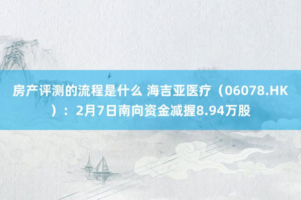 房产评测的流程是什么 海吉亚医疗（06078.HK）：2月7日南向资金减握8.94万股