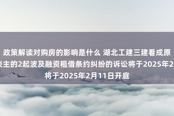 政策解读对购房的影响是什么 湖北工建三建看成原告/上诉东谈主的2起波及融资租借条约纠纷的诉讼将于2025年2月11日开庭