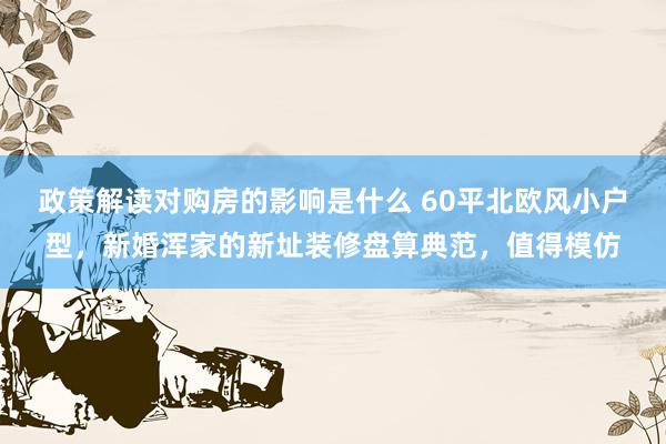 政策解读对购房的影响是什么 60平北欧风小户型，新婚浑家的新址装修盘算典范，值得模仿