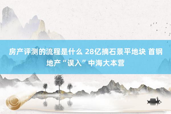 房产评测的流程是什么 28亿摘石景平地块 首钢地产“误入”中海大本营