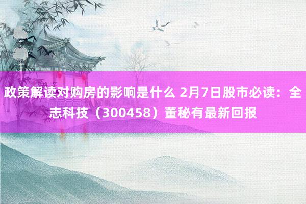 政策解读对购房的影响是什么 2月7日股市必读：全志科技（300458）董秘有最新回报