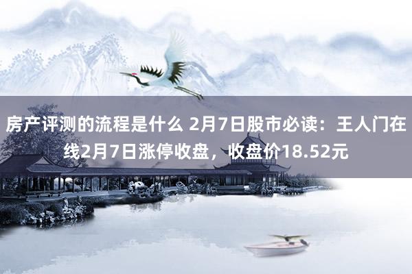 房产评测的流程是什么 2月7日股市必读：王人门在线2月7日涨停收盘，收盘价18.52元