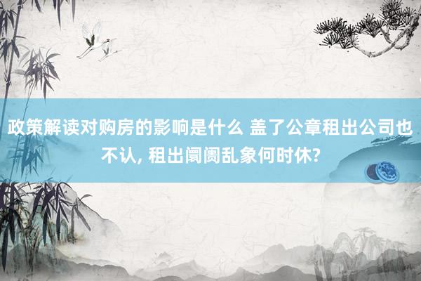 政策解读对购房的影响是什么 盖了公章租出公司也不认, 租出阛阓乱象何时休?