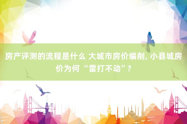 房产评测的流程是什么 大城市房价编削, 小县城房价为何 “雷打不动”?