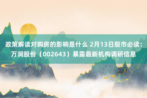 政策解读对购房的影响是什么 2月13日股市必读：万润股份（002643）暴露最新机构调研信息