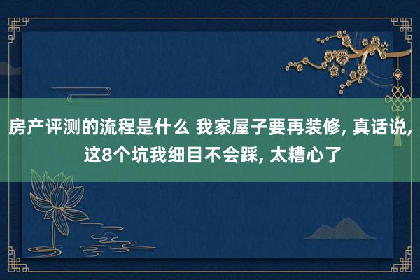 房产评测的流程是什么 我家屋子要再装修, 真话说, 这8个坑我细目不会踩, 太糟心了